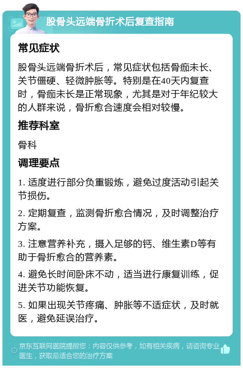 股骨头远端骨折术后复查指南 常见症状 股骨头远端骨折术后，常见症状包括骨痂未长、关节僵硬、轻微肿胀等。特别是在40天内复查时，骨痂未长是正常现象，尤其是对于年纪较大的人群来说，骨折愈合速度会相对较慢。 推荐科室 骨科 调理要点 1. 适度进行部分负重锻炼，避免过度活动引起关节损伤。 2. 定期复查，监测骨折愈合情况，及时调整治疗方案。 3. 注意营养补充，摄入足够的钙、维生素D等有助于骨折愈合的营养素。 4. 避免长时间卧床不动，适当进行康复训练，促进关节功能恢复。 5. 如果出现关节疼痛、肿胀等不适症状，及时就医，避免延误治疗。