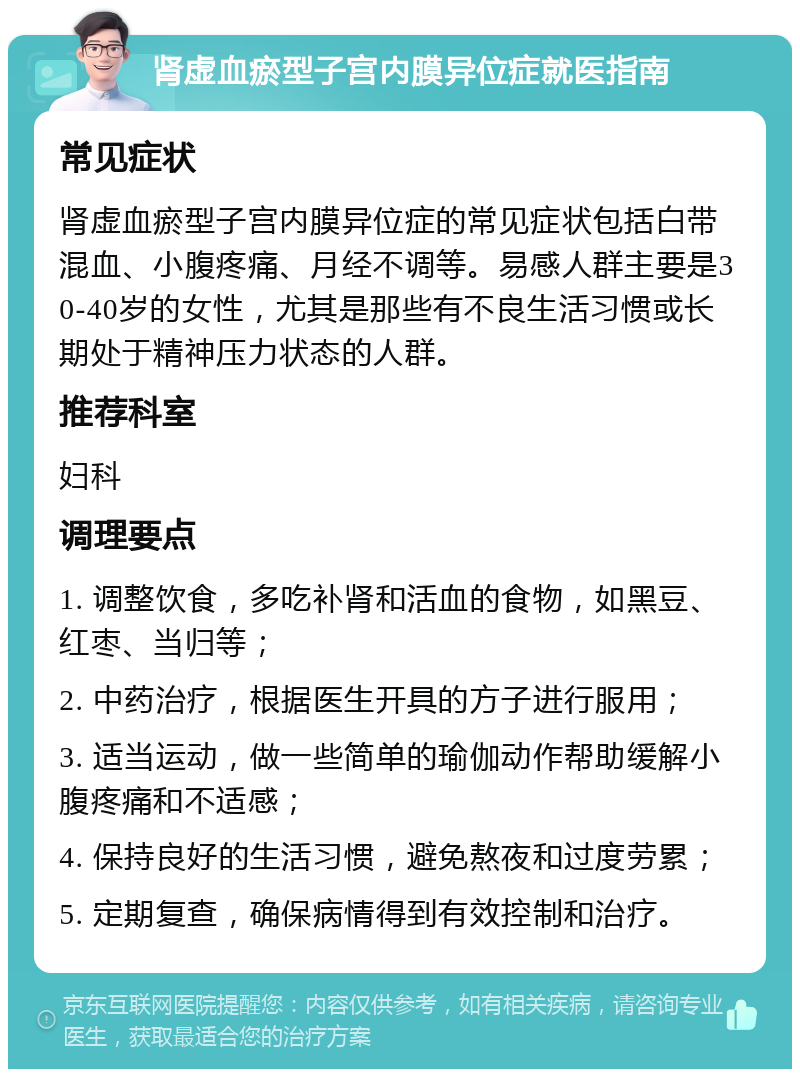 肾虚血瘀型子宫内膜异位症就医指南 常见症状 肾虚血瘀型子宫内膜异位症的常见症状包括白带混血、小腹疼痛、月经不调等。易感人群主要是30-40岁的女性，尤其是那些有不良生活习惯或长期处于精神压力状态的人群。 推荐科室 妇科 调理要点 1. 调整饮食，多吃补肾和活血的食物，如黑豆、红枣、当归等； 2. 中药治疗，根据医生开具的方子进行服用； 3. 适当运动，做一些简单的瑜伽动作帮助缓解小腹疼痛和不适感； 4. 保持良好的生活习惯，避免熬夜和过度劳累； 5. 定期复查，确保病情得到有效控制和治疗。