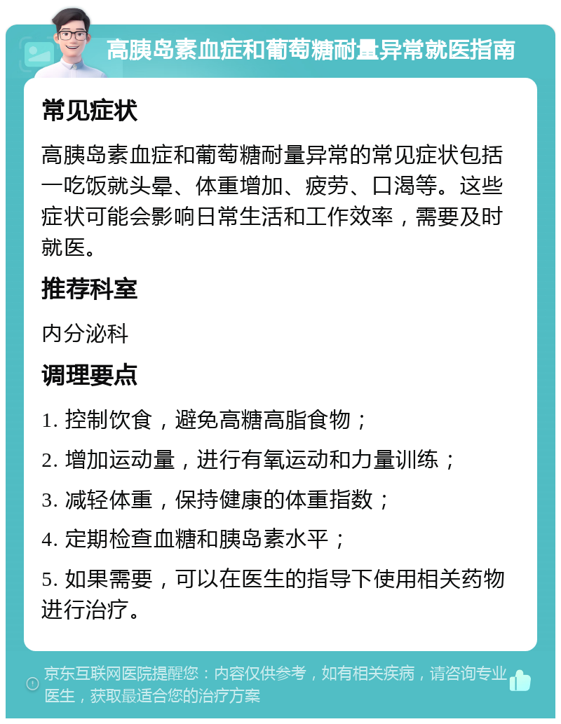 高胰岛素血症和葡萄糖耐量异常就医指南 常见症状 高胰岛素血症和葡萄糖耐量异常的常见症状包括一吃饭就头晕、体重增加、疲劳、口渴等。这些症状可能会影响日常生活和工作效率，需要及时就医。 推荐科室 内分泌科 调理要点 1. 控制饮食，避免高糖高脂食物； 2. 增加运动量，进行有氧运动和力量训练； 3. 减轻体重，保持健康的体重指数； 4. 定期检查血糖和胰岛素水平； 5. 如果需要，可以在医生的指导下使用相关药物进行治疗。