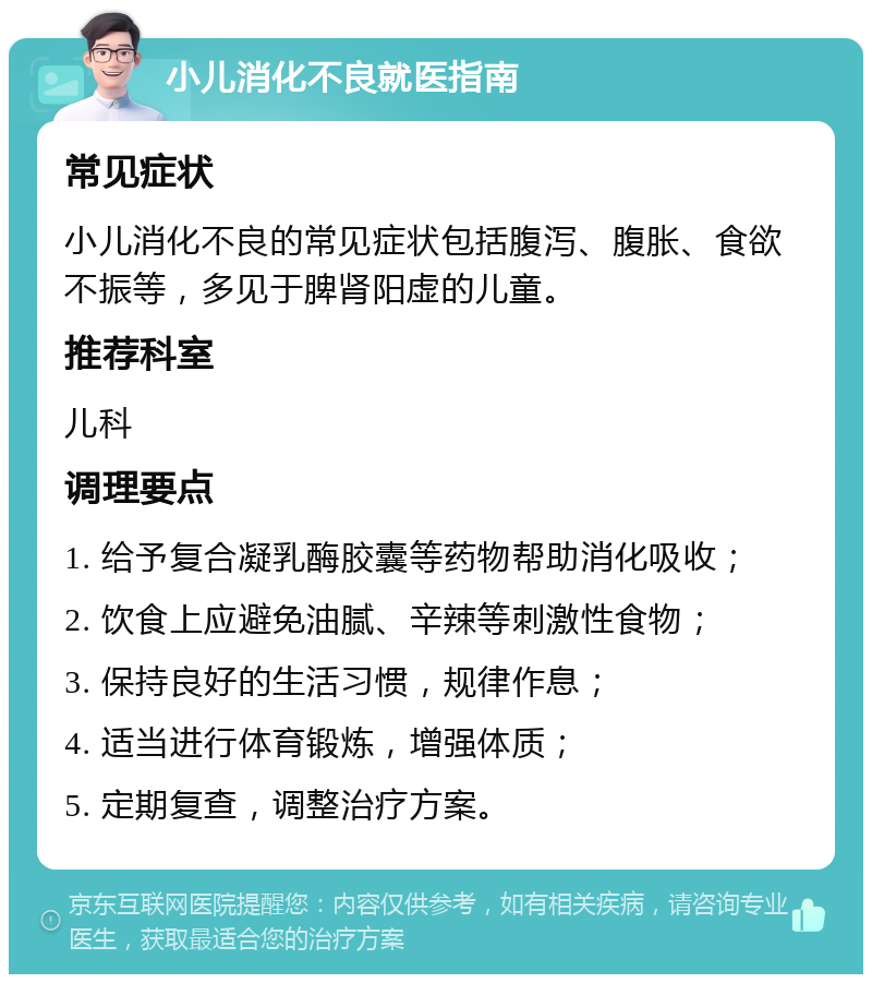 小儿消化不良就医指南 常见症状 小儿消化不良的常见症状包括腹泻、腹胀、食欲不振等，多见于脾肾阳虚的儿童。 推荐科室 儿科 调理要点 1. 给予复合凝乳酶胶囊等药物帮助消化吸收； 2. 饮食上应避免油腻、辛辣等刺激性食物； 3. 保持良好的生活习惯，规律作息； 4. 适当进行体育锻炼，增强体质； 5. 定期复查，调整治疗方案。