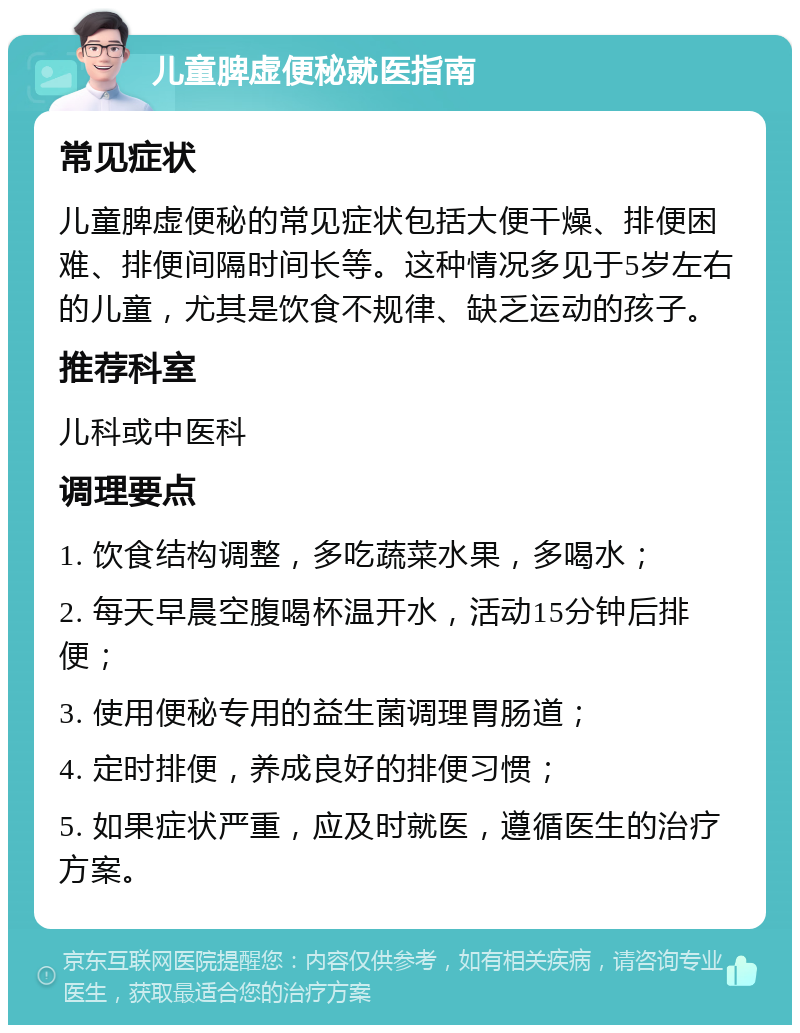 儿童脾虚便秘就医指南 常见症状 儿童脾虚便秘的常见症状包括大便干燥、排便困难、排便间隔时间长等。这种情况多见于5岁左右的儿童，尤其是饮食不规律、缺乏运动的孩子。 推荐科室 儿科或中医科 调理要点 1. 饮食结构调整，多吃蔬菜水果，多喝水； 2. 每天早晨空腹喝杯温开水，活动15分钟后排便； 3. 使用便秘专用的益生菌调理胃肠道； 4. 定时排便，养成良好的排便习惯； 5. 如果症状严重，应及时就医，遵循医生的治疗方案。