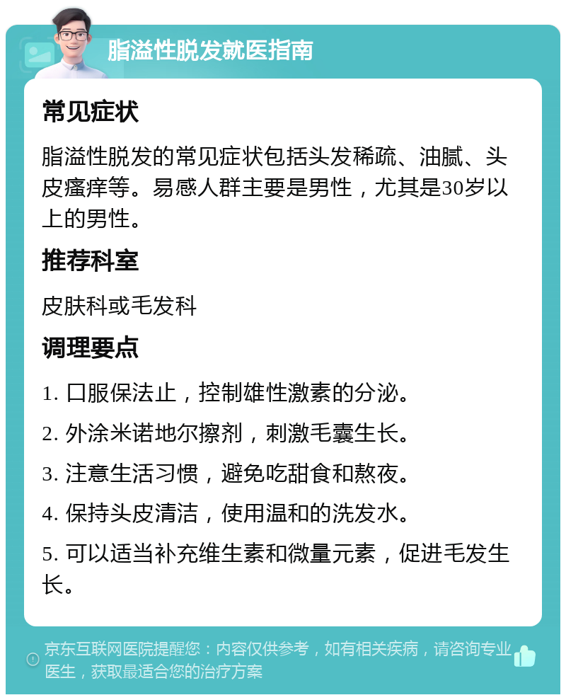 脂溢性脱发就医指南 常见症状 脂溢性脱发的常见症状包括头发稀疏、油腻、头皮瘙痒等。易感人群主要是男性，尤其是30岁以上的男性。 推荐科室 皮肤科或毛发科 调理要点 1. 口服保法止，控制雄性激素的分泌。 2. 外涂米诺地尔擦剂，刺激毛囊生长。 3. 注意生活习惯，避免吃甜食和熬夜。 4. 保持头皮清洁，使用温和的洗发水。 5. 可以适当补充维生素和微量元素，促进毛发生长。