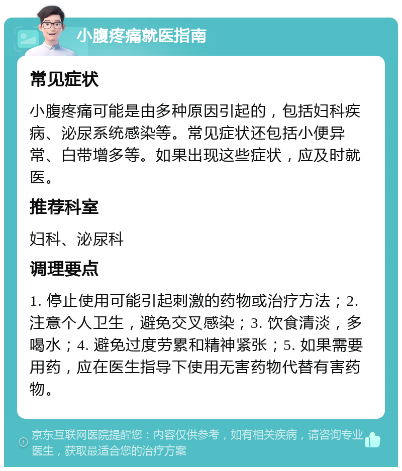 小腹疼痛就医指南 常见症状 小腹疼痛可能是由多种原因引起的，包括妇科疾病、泌尿系统感染等。常见症状还包括小便异常、白带增多等。如果出现这些症状，应及时就医。 推荐科室 妇科、泌尿科 调理要点 1. 停止使用可能引起刺激的药物或治疗方法；2. 注意个人卫生，避免交叉感染；3. 饮食清淡，多喝水；4. 避免过度劳累和精神紧张；5. 如果需要用药，应在医生指导下使用无害药物代替有害药物。