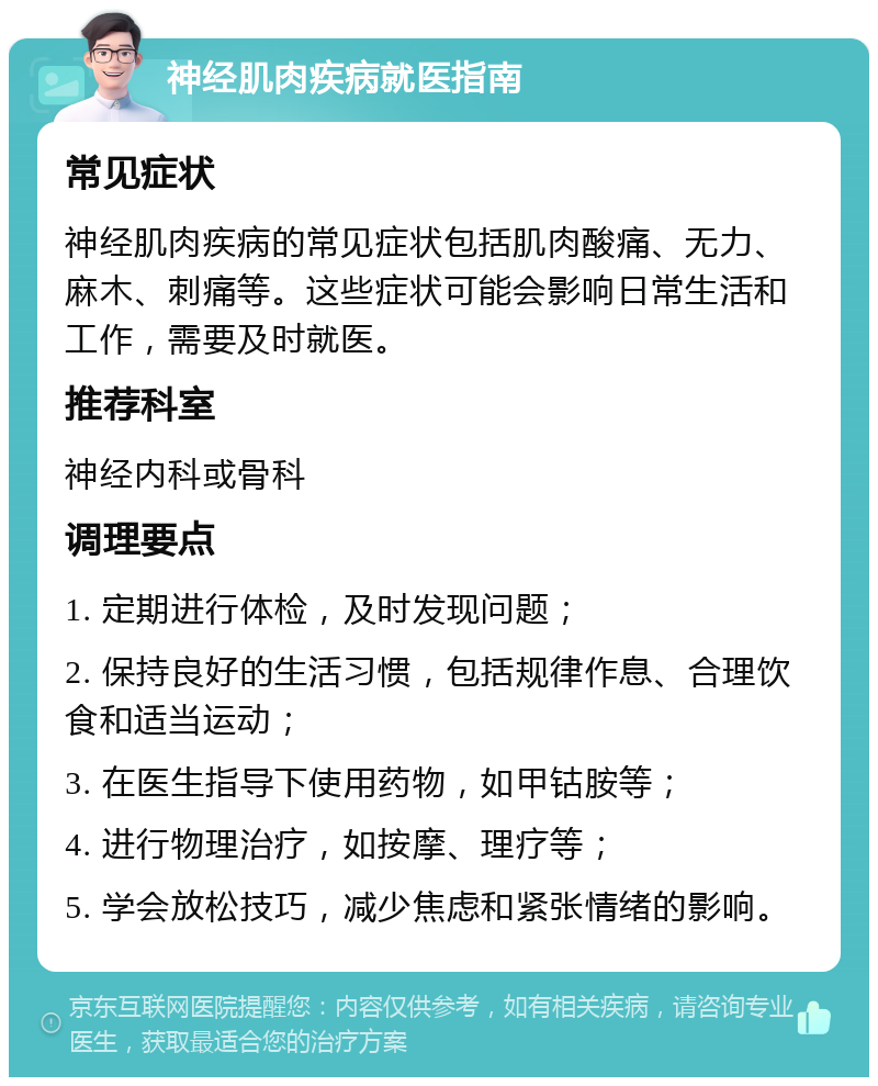 神经肌肉疾病就医指南 常见症状 神经肌肉疾病的常见症状包括肌肉酸痛、无力、麻木、刺痛等。这些症状可能会影响日常生活和工作，需要及时就医。 推荐科室 神经内科或骨科 调理要点 1. 定期进行体检，及时发现问题； 2. 保持良好的生活习惯，包括规律作息、合理饮食和适当运动； 3. 在医生指导下使用药物，如甲钴胺等； 4. 进行物理治疗，如按摩、理疗等； 5. 学会放松技巧，减少焦虑和紧张情绪的影响。