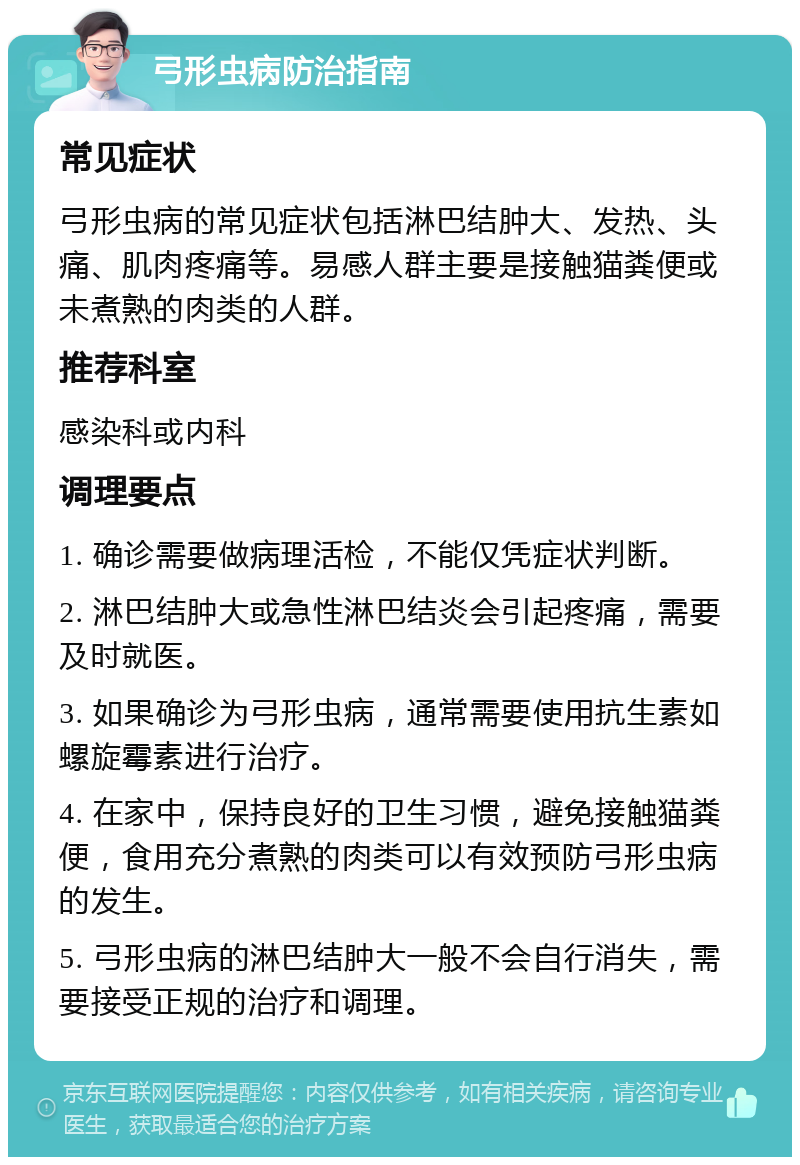 弓形虫病防治指南 常见症状 弓形虫病的常见症状包括淋巴结肿大、发热、头痛、肌肉疼痛等。易感人群主要是接触猫粪便或未煮熟的肉类的人群。 推荐科室 感染科或内科 调理要点 1. 确诊需要做病理活检，不能仅凭症状判断。 2. 淋巴结肿大或急性淋巴结炎会引起疼痛，需要及时就医。 3. 如果确诊为弓形虫病，通常需要使用抗生素如螺旋霉素进行治疗。 4. 在家中，保持良好的卫生习惯，避免接触猫粪便，食用充分煮熟的肉类可以有效预防弓形虫病的发生。 5. 弓形虫病的淋巴结肿大一般不会自行消失，需要接受正规的治疗和调理。