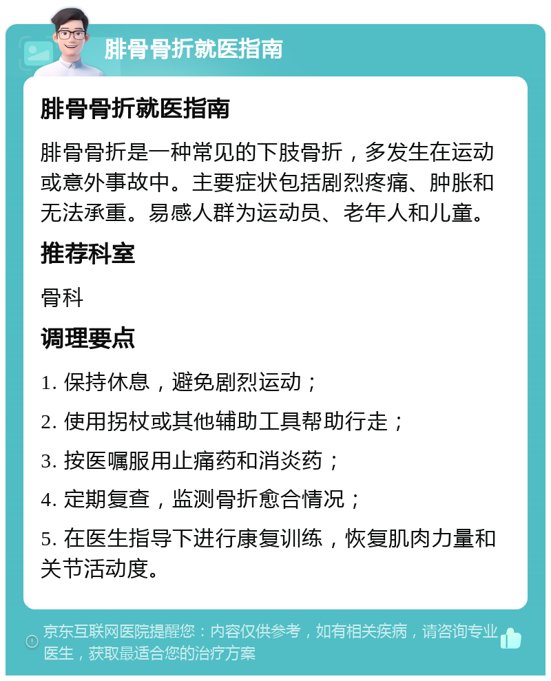 腓骨骨折就医指南 腓骨骨折就医指南 腓骨骨折是一种常见的下肢骨折，多发生在运动或意外事故中。主要症状包括剧烈疼痛、肿胀和无法承重。易感人群为运动员、老年人和儿童。 推荐科室 骨科 调理要点 1. 保持休息，避免剧烈运动； 2. 使用拐杖或其他辅助工具帮助行走； 3. 按医嘱服用止痛药和消炎药； 4. 定期复查，监测骨折愈合情况； 5. 在医生指导下进行康复训练，恢复肌肉力量和关节活动度。