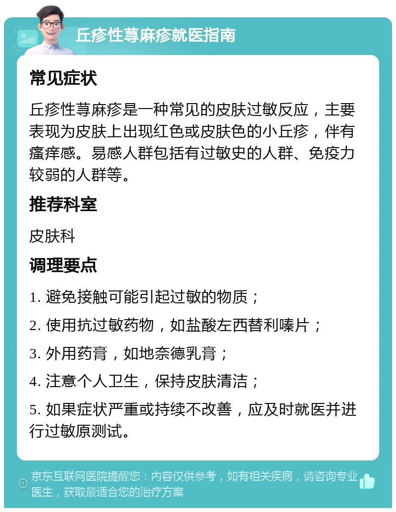 丘疹性荨麻疹就医指南 常见症状 丘疹性荨麻疹是一种常见的皮肤过敏反应，主要表现为皮肤上出现红色或皮肤色的小丘疹，伴有瘙痒感。易感人群包括有过敏史的人群、免疫力较弱的人群等。 推荐科室 皮肤科 调理要点 1. 避免接触可能引起过敏的物质； 2. 使用抗过敏药物，如盐酸左西替利嗪片； 3. 外用药膏，如地奈德乳膏； 4. 注意个人卫生，保持皮肤清洁； 5. 如果症状严重或持续不改善，应及时就医并进行过敏原测试。