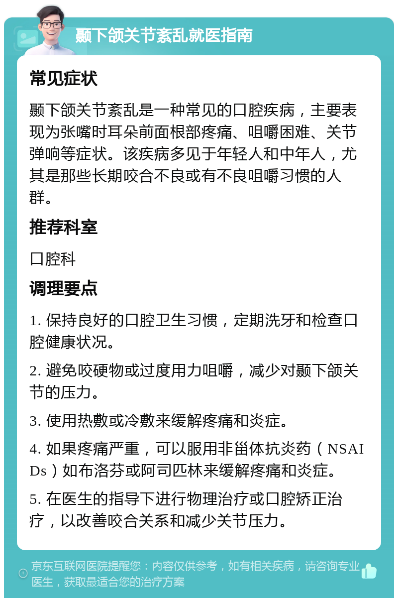 颞下颌关节紊乱就医指南 常见症状 颞下颌关节紊乱是一种常见的口腔疾病，主要表现为张嘴时耳朵前面根部疼痛、咀嚼困难、关节弹响等症状。该疾病多见于年轻人和中年人，尤其是那些长期咬合不良或有不良咀嚼习惯的人群。 推荐科室 口腔科 调理要点 1. 保持良好的口腔卫生习惯，定期洗牙和检查口腔健康状况。 2. 避免咬硬物或过度用力咀嚼，减少对颞下颌关节的压力。 3. 使用热敷或冷敷来缓解疼痛和炎症。 4. 如果疼痛严重，可以服用非甾体抗炎药（NSAIDs）如布洛芬或阿司匹林来缓解疼痛和炎症。 5. 在医生的指导下进行物理治疗或口腔矫正治疗，以改善咬合关系和减少关节压力。