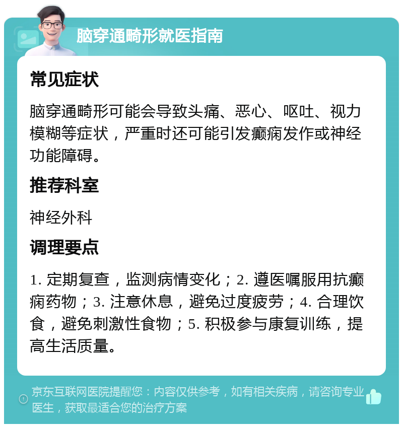 脑穿通畸形就医指南 常见症状 脑穿通畸形可能会导致头痛、恶心、呕吐、视力模糊等症状，严重时还可能引发癫痫发作或神经功能障碍。 推荐科室 神经外科 调理要点 1. 定期复查，监测病情变化；2. 遵医嘱服用抗癫痫药物；3. 注意休息，避免过度疲劳；4. 合理饮食，避免刺激性食物；5. 积极参与康复训练，提高生活质量。