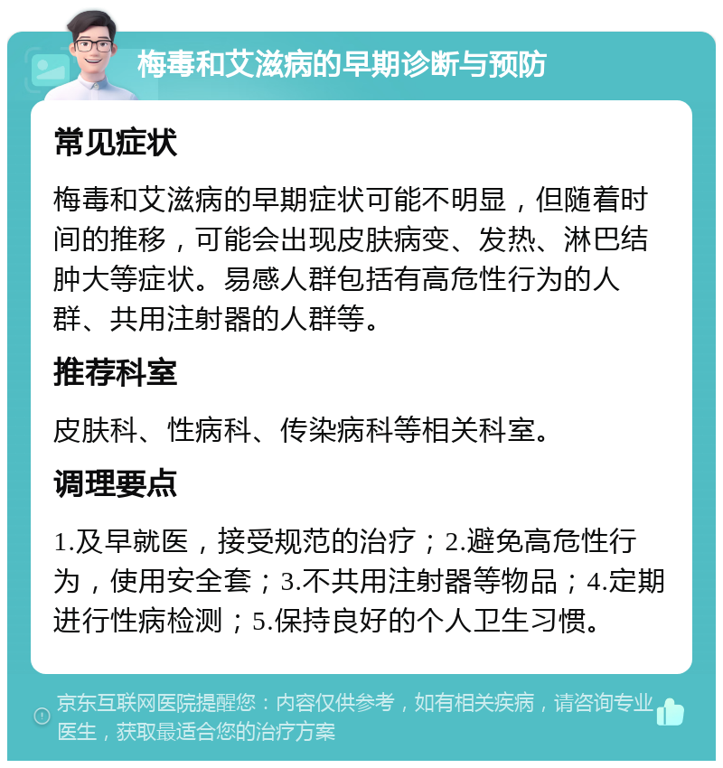 梅毒和艾滋病的早期诊断与预防 常见症状 梅毒和艾滋病的早期症状可能不明显，但随着时间的推移，可能会出现皮肤病变、发热、淋巴结肿大等症状。易感人群包括有高危性行为的人群、共用注射器的人群等。 推荐科室 皮肤科、性病科、传染病科等相关科室。 调理要点 1.及早就医，接受规范的治疗；2.避免高危性行为，使用安全套；3.不共用注射器等物品；4.定期进行性病检测；5.保持良好的个人卫生习惯。