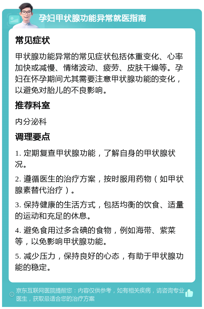 孕妇甲状腺功能异常就医指南 常见症状 甲状腺功能异常的常见症状包括体重变化、心率加快或减慢、情绪波动、疲劳、皮肤干燥等。孕妇在怀孕期间尤其需要注意甲状腺功能的变化，以避免对胎儿的不良影响。 推荐科室 内分泌科 调理要点 1. 定期复查甲状腺功能，了解自身的甲状腺状况。 2. 遵循医生的治疗方案，按时服用药物（如甲状腺素替代治疗）。 3. 保持健康的生活方式，包括均衡的饮食、适量的运动和充足的休息。 4. 避免食用过多含碘的食物，例如海带、紫菜等，以免影响甲状腺功能。 5. 减少压力，保持良好的心态，有助于甲状腺功能的稳定。