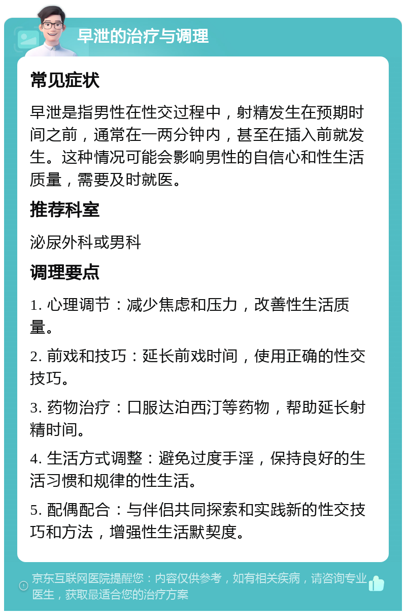 早泄的治疗与调理 常见症状 早泄是指男性在性交过程中，射精发生在预期时间之前，通常在一两分钟内，甚至在插入前就发生。这种情况可能会影响男性的自信心和性生活质量，需要及时就医。 推荐科室 泌尿外科或男科 调理要点 1. 心理调节：减少焦虑和压力，改善性生活质量。 2. 前戏和技巧：延长前戏时间，使用正确的性交技巧。 3. 药物治疗：口服达泊西汀等药物，帮助延长射精时间。 4. 生活方式调整：避免过度手淫，保持良好的生活习惯和规律的性生活。 5. 配偶配合：与伴侣共同探索和实践新的性交技巧和方法，增强性生活默契度。