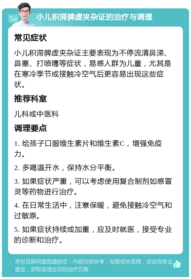 小儿积滞脾虚夹杂证的治疗与调理 常见症状 小儿积滞脾虚夹杂证主要表现为不停流清鼻涕、鼻塞、打喷嚏等症状，易感人群为儿童，尤其是在寒冷季节或接触冷空气后更容易出现这些症状。 推荐科室 儿科或中医科 调理要点 1. 给孩子口服维生素片和维生素C，增强免疫力。 2. 多喝温开水，保持水分平衡。 3. 如果症状严重，可以考虑使用复合制剂如感冒灵等药物进行治疗。 4. 在日常生活中，注意保暖，避免接触冷空气和过敏原。 5. 如果症状持续或加重，应及时就医，接受专业的诊断和治疗。