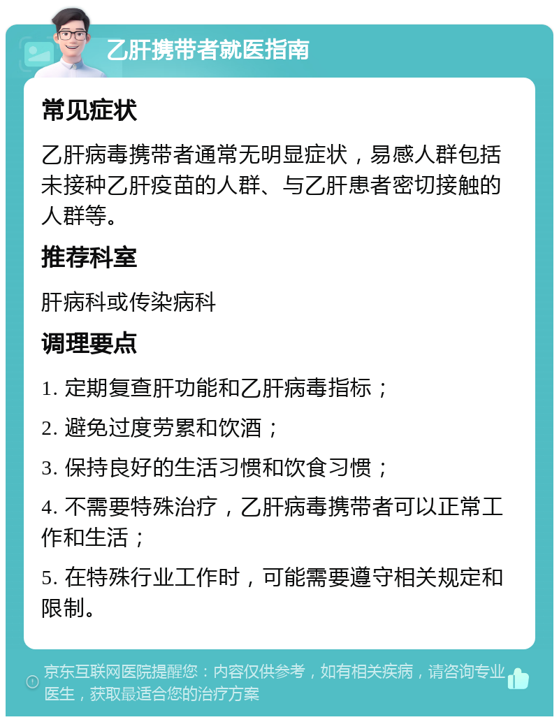 乙肝携带者就医指南 常见症状 乙肝病毒携带者通常无明显症状，易感人群包括未接种乙肝疫苗的人群、与乙肝患者密切接触的人群等。 推荐科室 肝病科或传染病科 调理要点 1. 定期复查肝功能和乙肝病毒指标； 2. 避免过度劳累和饮酒； 3. 保持良好的生活习惯和饮食习惯； 4. 不需要特殊治疗，乙肝病毒携带者可以正常工作和生活； 5. 在特殊行业工作时，可能需要遵守相关规定和限制。