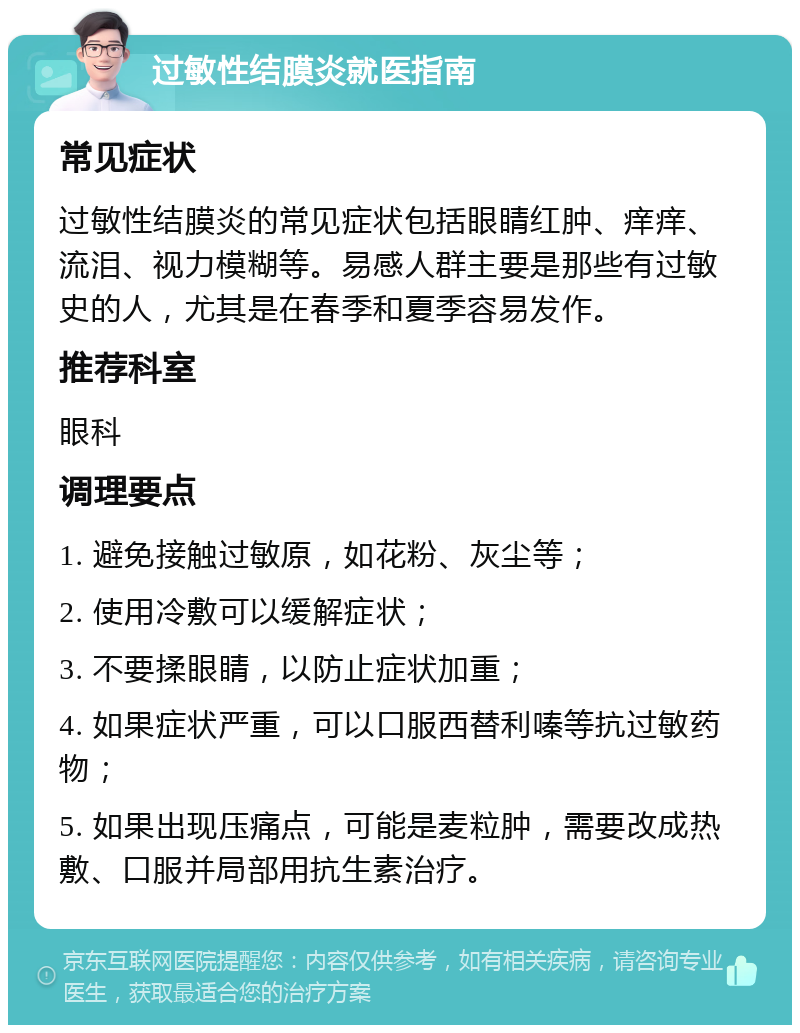 过敏性结膜炎就医指南 常见症状 过敏性结膜炎的常见症状包括眼睛红肿、痒痒、流泪、视力模糊等。易感人群主要是那些有过敏史的人，尤其是在春季和夏季容易发作。 推荐科室 眼科 调理要点 1. 避免接触过敏原，如花粉、灰尘等； 2. 使用冷敷可以缓解症状； 3. 不要揉眼睛，以防止症状加重； 4. 如果症状严重，可以口服西替利嗪等抗过敏药物； 5. 如果出现压痛点，可能是麦粒肿，需要改成热敷、口服并局部用抗生素治疗。