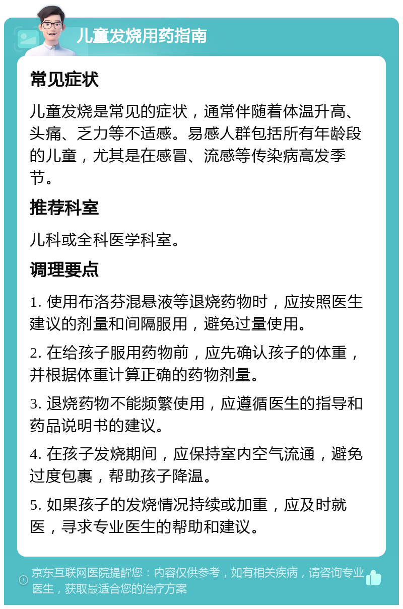 儿童发烧用药指南 常见症状 儿童发烧是常见的症状，通常伴随着体温升高、头痛、乏力等不适感。易感人群包括所有年龄段的儿童，尤其是在感冒、流感等传染病高发季节。 推荐科室 儿科或全科医学科室。 调理要点 1. 使用布洛芬混悬液等退烧药物时，应按照医生建议的剂量和间隔服用，避免过量使用。 2. 在给孩子服用药物前，应先确认孩子的体重，并根据体重计算正确的药物剂量。 3. 退烧药物不能频繁使用，应遵循医生的指导和药品说明书的建议。 4. 在孩子发烧期间，应保持室内空气流通，避免过度包裹，帮助孩子降温。 5. 如果孩子的发烧情况持续或加重，应及时就医，寻求专业医生的帮助和建议。