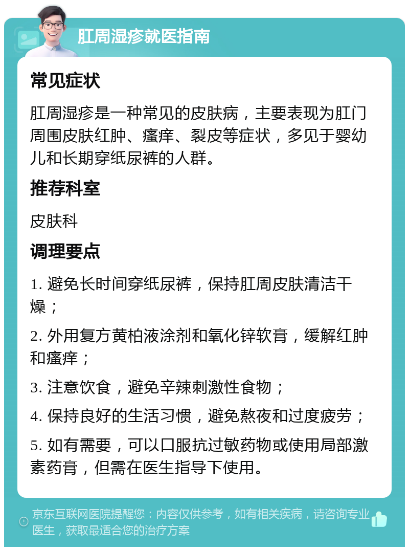 肛周湿疹就医指南 常见症状 肛周湿疹是一种常见的皮肤病，主要表现为肛门周围皮肤红肿、瘙痒、裂皮等症状，多见于婴幼儿和长期穿纸尿裤的人群。 推荐科室 皮肤科 调理要点 1. 避免长时间穿纸尿裤，保持肛周皮肤清洁干燥； 2. 外用复方黄柏液涂剂和氧化锌软膏，缓解红肿和瘙痒； 3. 注意饮食，避免辛辣刺激性食物； 4. 保持良好的生活习惯，避免熬夜和过度疲劳； 5. 如有需要，可以口服抗过敏药物或使用局部激素药膏，但需在医生指导下使用。