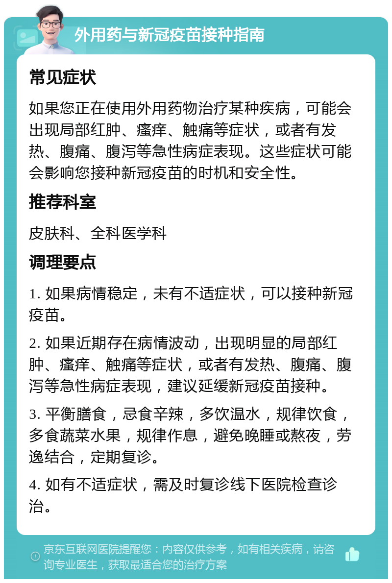 外用药与新冠疫苗接种指南 常见症状 如果您正在使用外用药物治疗某种疾病，可能会出现局部红肿、瘙痒、触痛等症状，或者有发热、腹痛、腹泻等急性病症表现。这些症状可能会影响您接种新冠疫苗的时机和安全性。 推荐科室 皮肤科、全科医学科 调理要点 1. 如果病情稳定，未有不适症状，可以接种新冠疫苗。 2. 如果近期存在病情波动，出现明显的局部红肿、瘙痒、触痛等症状，或者有发热、腹痛、腹泻等急性病症表现，建议延缓新冠疫苗接种。 3. 平衡膳食，忌食辛辣，多饮温水，规律饮食，多食蔬菜水果，规律作息，避免晚睡或熬夜，劳逸结合，定期复诊。 4. 如有不适症状，需及时复诊线下医院检查诊治。