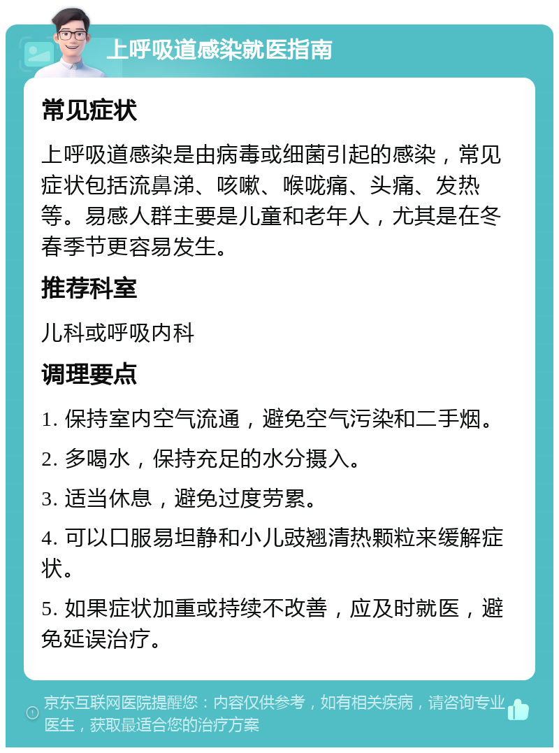 上呼吸道感染就医指南 常见症状 上呼吸道感染是由病毒或细菌引起的感染，常见症状包括流鼻涕、咳嗽、喉咙痛、头痛、发热等。易感人群主要是儿童和老年人，尤其是在冬春季节更容易发生。 推荐科室 儿科或呼吸内科 调理要点 1. 保持室内空气流通，避免空气污染和二手烟。 2. 多喝水，保持充足的水分摄入。 3. 适当休息，避免过度劳累。 4. 可以口服易坦静和小儿豉翘清热颗粒来缓解症状。 5. 如果症状加重或持续不改善，应及时就医，避免延误治疗。