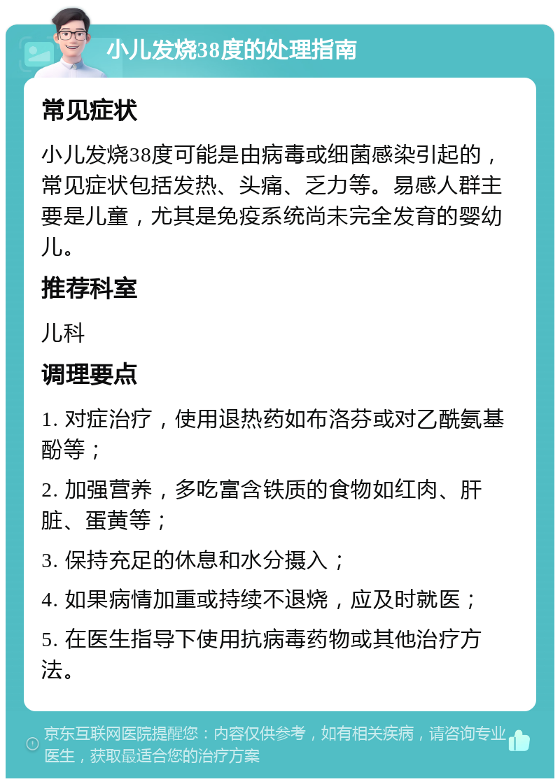 小儿发烧38度的处理指南 常见症状 小儿发烧38度可能是由病毒或细菌感染引起的，常见症状包括发热、头痛、乏力等。易感人群主要是儿童，尤其是免疫系统尚未完全发育的婴幼儿。 推荐科室 儿科 调理要点 1. 对症治疗，使用退热药如布洛芬或对乙酰氨基酚等； 2. 加强营养，多吃富含铁质的食物如红肉、肝脏、蛋黄等； 3. 保持充足的休息和水分摄入； 4. 如果病情加重或持续不退烧，应及时就医； 5. 在医生指导下使用抗病毒药物或其他治疗方法。