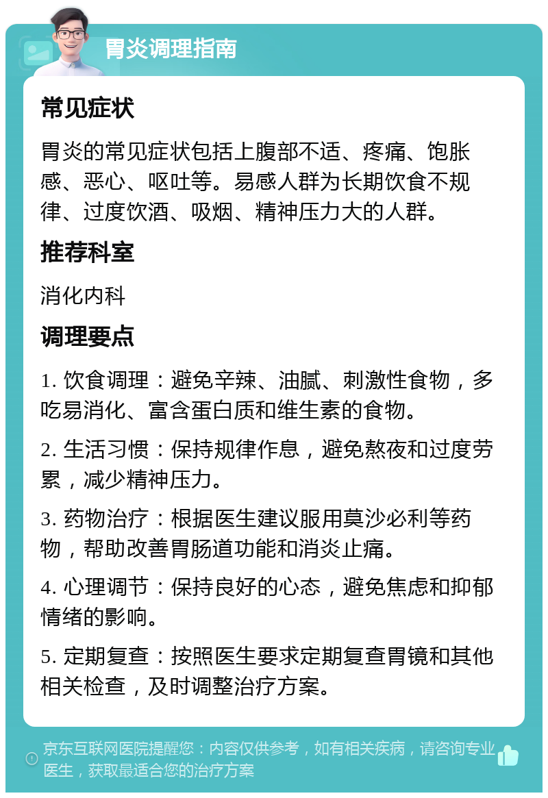 胃炎调理指南 常见症状 胃炎的常见症状包括上腹部不适、疼痛、饱胀感、恶心、呕吐等。易感人群为长期饮食不规律、过度饮酒、吸烟、精神压力大的人群。 推荐科室 消化内科 调理要点 1. 饮食调理：避免辛辣、油腻、刺激性食物，多吃易消化、富含蛋白质和维生素的食物。 2. 生活习惯：保持规律作息，避免熬夜和过度劳累，减少精神压力。 3. 药物治疗：根据医生建议服用莫沙必利等药物，帮助改善胃肠道功能和消炎止痛。 4. 心理调节：保持良好的心态，避免焦虑和抑郁情绪的影响。 5. 定期复查：按照医生要求定期复查胃镜和其他相关检查，及时调整治疗方案。