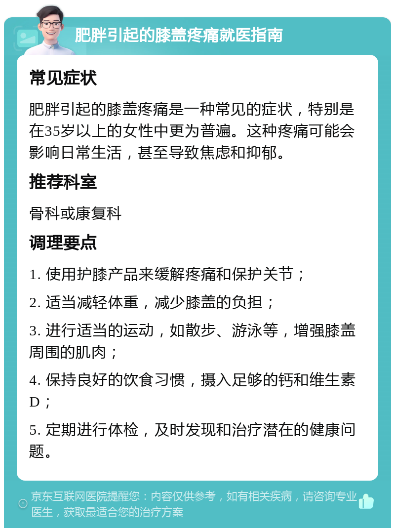 肥胖引起的膝盖疼痛就医指南 常见症状 肥胖引起的膝盖疼痛是一种常见的症状，特别是在35岁以上的女性中更为普遍。这种疼痛可能会影响日常生活，甚至导致焦虑和抑郁。 推荐科室 骨科或康复科 调理要点 1. 使用护膝产品来缓解疼痛和保护关节； 2. 适当减轻体重，减少膝盖的负担； 3. 进行适当的运动，如散步、游泳等，增强膝盖周围的肌肉； 4. 保持良好的饮食习惯，摄入足够的钙和维生素D； 5. 定期进行体检，及时发现和治疗潜在的健康问题。