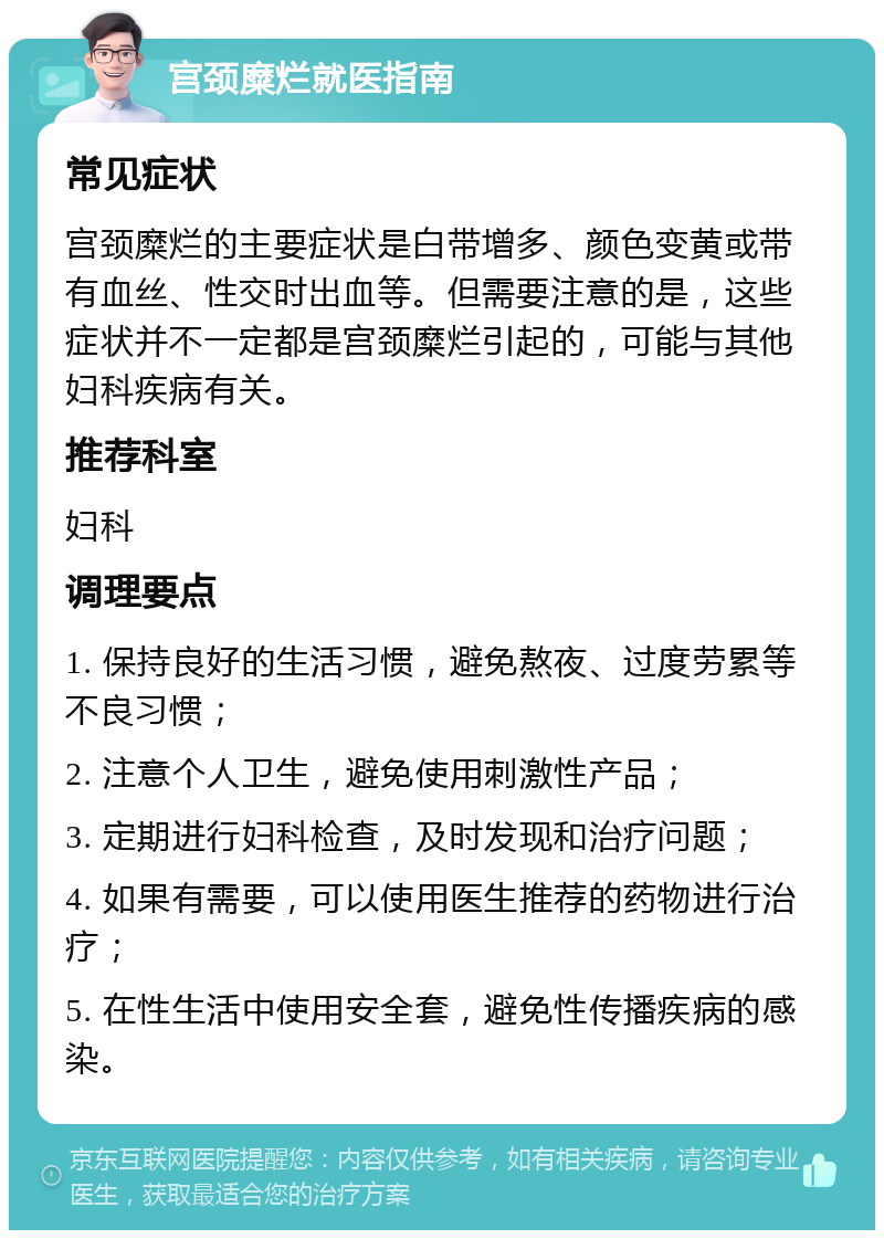 宫颈糜烂就医指南 常见症状 宫颈糜烂的主要症状是白带增多、颜色变黄或带有血丝、性交时出血等。但需要注意的是，这些症状并不一定都是宫颈糜烂引起的，可能与其他妇科疾病有关。 推荐科室 妇科 调理要点 1. 保持良好的生活习惯，避免熬夜、过度劳累等不良习惯； 2. 注意个人卫生，避免使用刺激性产品； 3. 定期进行妇科检查，及时发现和治疗问题； 4. 如果有需要，可以使用医生推荐的药物进行治疗； 5. 在性生活中使用安全套，避免性传播疾病的感染。