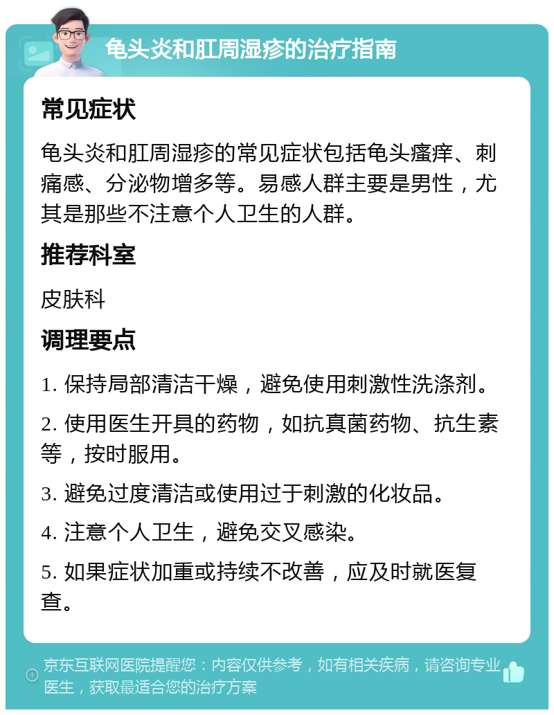 龟头炎和肛周湿疹的治疗指南 常见症状 龟头炎和肛周湿疹的常见症状包括龟头瘙痒、刺痛感、分泌物增多等。易感人群主要是男性，尤其是那些不注意个人卫生的人群。 推荐科室 皮肤科 调理要点 1. 保持局部清洁干燥，避免使用刺激性洗涤剂。 2. 使用医生开具的药物，如抗真菌药物、抗生素等，按时服用。 3. 避免过度清洁或使用过于刺激的化妆品。 4. 注意个人卫生，避免交叉感染。 5. 如果症状加重或持续不改善，应及时就医复查。