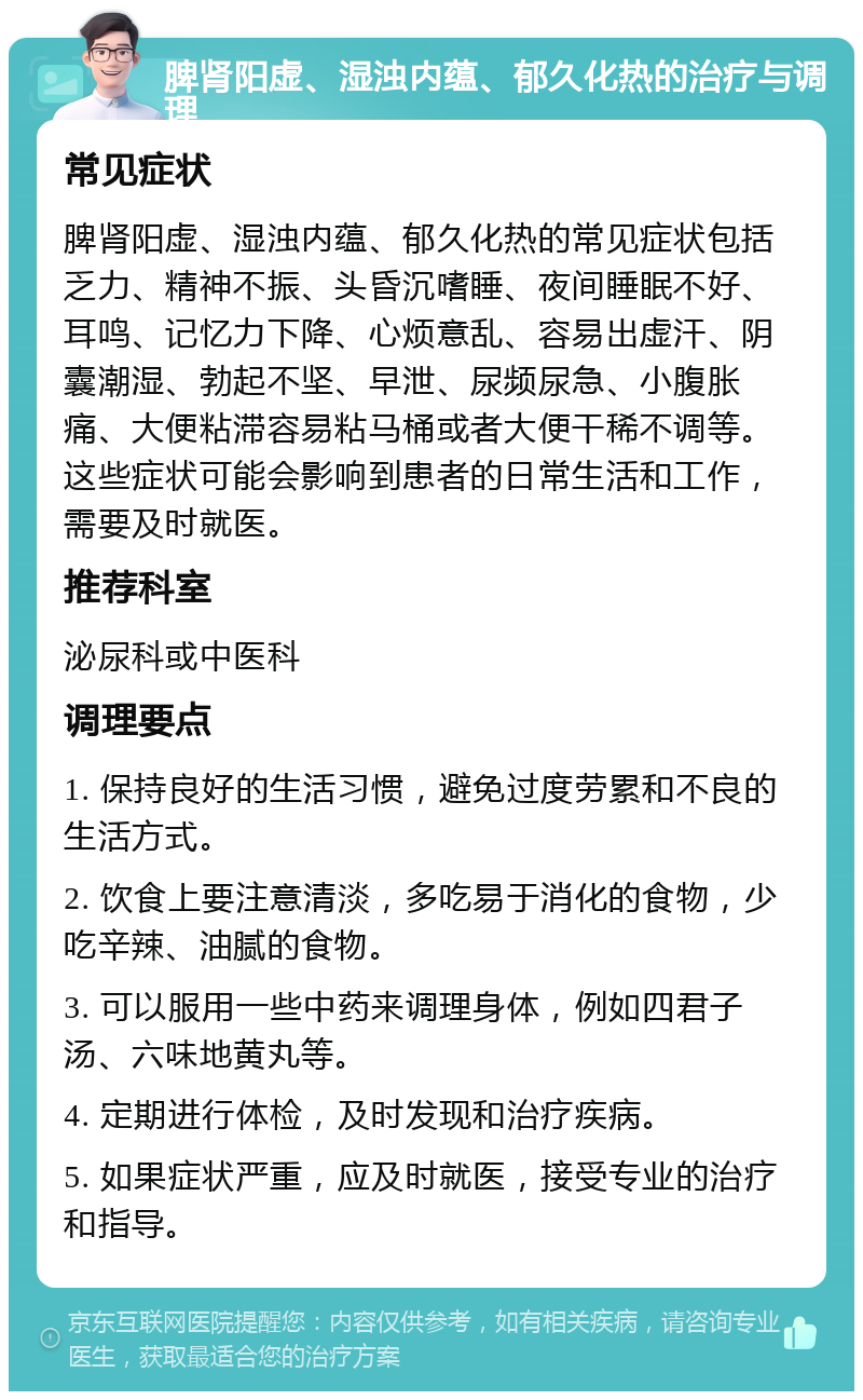 脾肾阳虚、湿浊内蕴、郁久化热的治疗与调理 常见症状 脾肾阳虚、湿浊内蕴、郁久化热的常见症状包括乏力、精神不振、头昏沉嗜睡、夜间睡眠不好、耳鸣、记忆力下降、心烦意乱、容易出虚汗、阴囊潮湿、勃起不坚、早泄、尿频尿急、小腹胀痛、大便粘滞容易粘马桶或者大便干稀不调等。这些症状可能会影响到患者的日常生活和工作，需要及时就医。 推荐科室 泌尿科或中医科 调理要点 1. 保持良好的生活习惯，避免过度劳累和不良的生活方式。 2. 饮食上要注意清淡，多吃易于消化的食物，少吃辛辣、油腻的食物。 3. 可以服用一些中药来调理身体，例如四君子汤、六味地黄丸等。 4. 定期进行体检，及时发现和治疗疾病。 5. 如果症状严重，应及时就医，接受专业的治疗和指导。