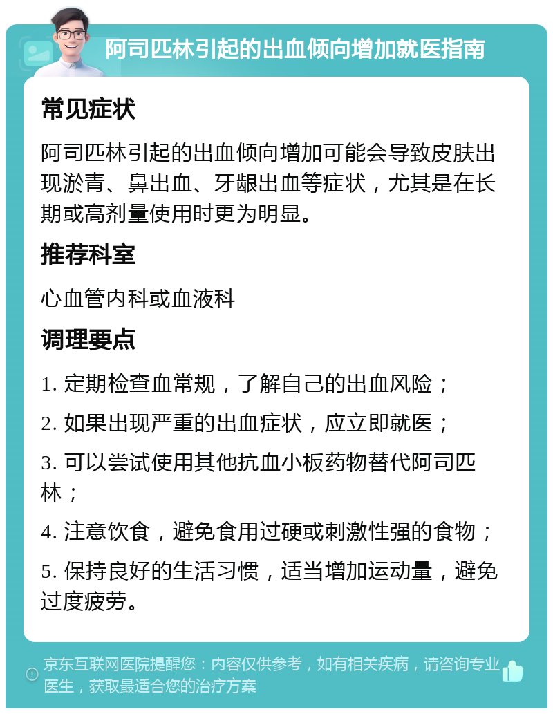 阿司匹林引起的出血倾向增加就医指南 常见症状 阿司匹林引起的出血倾向增加可能会导致皮肤出现淤青、鼻出血、牙龈出血等症状，尤其是在长期或高剂量使用时更为明显。 推荐科室 心血管内科或血液科 调理要点 1. 定期检查血常规，了解自己的出血风险； 2. 如果出现严重的出血症状，应立即就医； 3. 可以尝试使用其他抗血小板药物替代阿司匹林； 4. 注意饮食，避免食用过硬或刺激性强的食物； 5. 保持良好的生活习惯，适当增加运动量，避免过度疲劳。