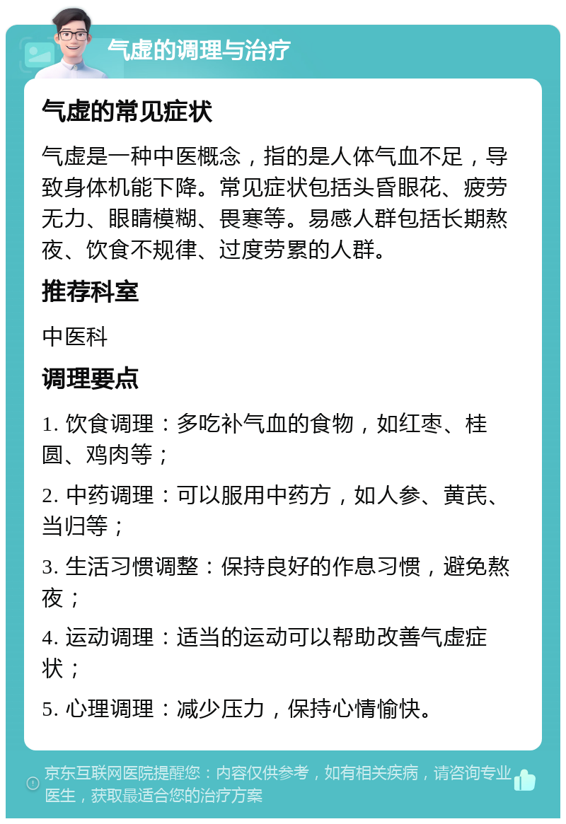 气虚的调理与治疗 气虚的常见症状 气虚是一种中医概念，指的是人体气血不足，导致身体机能下降。常见症状包括头昏眼花、疲劳无力、眼睛模糊、畏寒等。易感人群包括长期熬夜、饮食不规律、过度劳累的人群。 推荐科室 中医科 调理要点 1. 饮食调理：多吃补气血的食物，如红枣、桂圆、鸡肉等； 2. 中药调理：可以服用中药方，如人参、黄芪、当归等； 3. 生活习惯调整：保持良好的作息习惯，避免熬夜； 4. 运动调理：适当的运动可以帮助改善气虚症状； 5. 心理调理：减少压力，保持心情愉快。