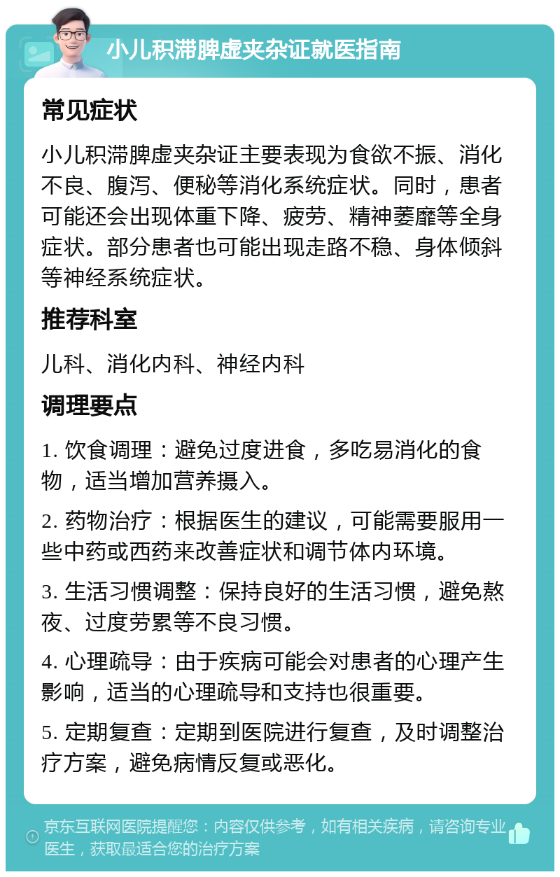 小儿积滞脾虚夹杂证就医指南 常见症状 小儿积滞脾虚夹杂证主要表现为食欲不振、消化不良、腹泻、便秘等消化系统症状。同时，患者可能还会出现体重下降、疲劳、精神萎靡等全身症状。部分患者也可能出现走路不稳、身体倾斜等神经系统症状。 推荐科室 儿科、消化内科、神经内科 调理要点 1. 饮食调理：避免过度进食，多吃易消化的食物，适当增加营养摄入。 2. 药物治疗：根据医生的建议，可能需要服用一些中药或西药来改善症状和调节体内环境。 3. 生活习惯调整：保持良好的生活习惯，避免熬夜、过度劳累等不良习惯。 4. 心理疏导：由于疾病可能会对患者的心理产生影响，适当的心理疏导和支持也很重要。 5. 定期复查：定期到医院进行复查，及时调整治疗方案，避免病情反复或恶化。