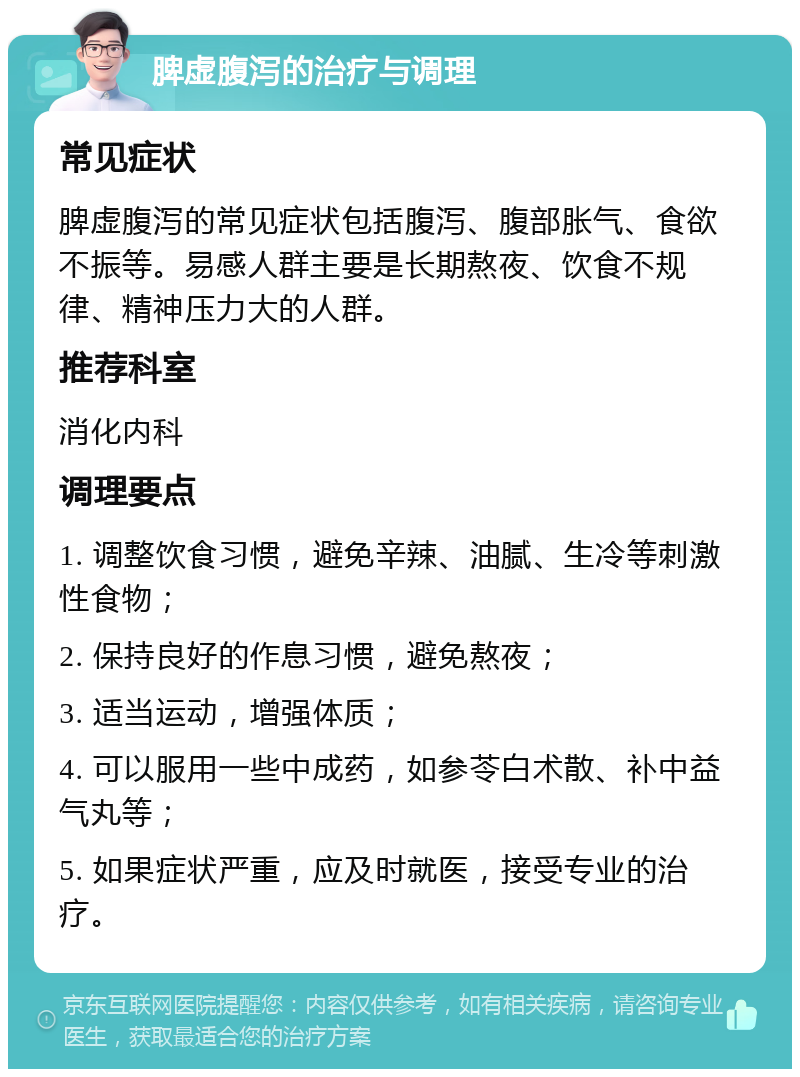 脾虚腹泻的治疗与调理 常见症状 脾虚腹泻的常见症状包括腹泻、腹部胀气、食欲不振等。易感人群主要是长期熬夜、饮食不规律、精神压力大的人群。 推荐科室 消化内科 调理要点 1. 调整饮食习惯，避免辛辣、油腻、生冷等刺激性食物； 2. 保持良好的作息习惯，避免熬夜； 3. 适当运动，增强体质； 4. 可以服用一些中成药，如参苓白术散、补中益气丸等； 5. 如果症状严重，应及时就医，接受专业的治疗。