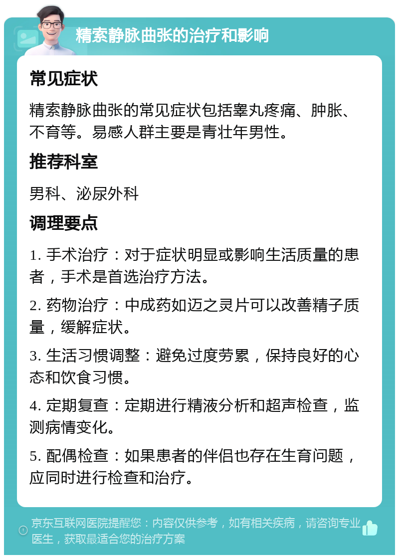 精索静脉曲张的治疗和影响 常见症状 精索静脉曲张的常见症状包括睾丸疼痛、肿胀、不育等。易感人群主要是青壮年男性。 推荐科室 男科、泌尿外科 调理要点 1. 手术治疗：对于症状明显或影响生活质量的患者，手术是首选治疗方法。 2. 药物治疗：中成药如迈之灵片可以改善精子质量，缓解症状。 3. 生活习惯调整：避免过度劳累，保持良好的心态和饮食习惯。 4. 定期复查：定期进行精液分析和超声检查，监测病情变化。 5. 配偶检查：如果患者的伴侣也存在生育问题，应同时进行检查和治疗。