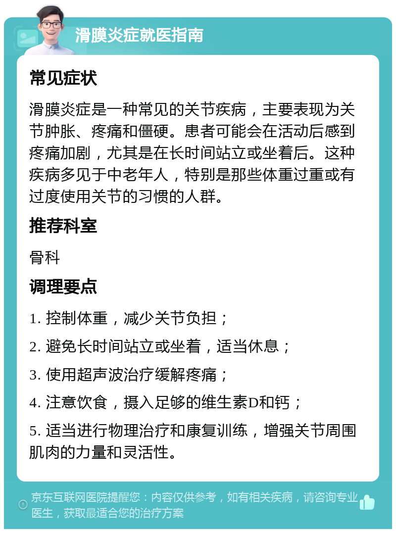 滑膜炎症就医指南 常见症状 滑膜炎症是一种常见的关节疾病，主要表现为关节肿胀、疼痛和僵硬。患者可能会在活动后感到疼痛加剧，尤其是在长时间站立或坐着后。这种疾病多见于中老年人，特别是那些体重过重或有过度使用关节的习惯的人群。 推荐科室 骨科 调理要点 1. 控制体重，减少关节负担； 2. 避免长时间站立或坐着，适当休息； 3. 使用超声波治疗缓解疼痛； 4. 注意饮食，摄入足够的维生素D和钙； 5. 适当进行物理治疗和康复训练，增强关节周围肌肉的力量和灵活性。