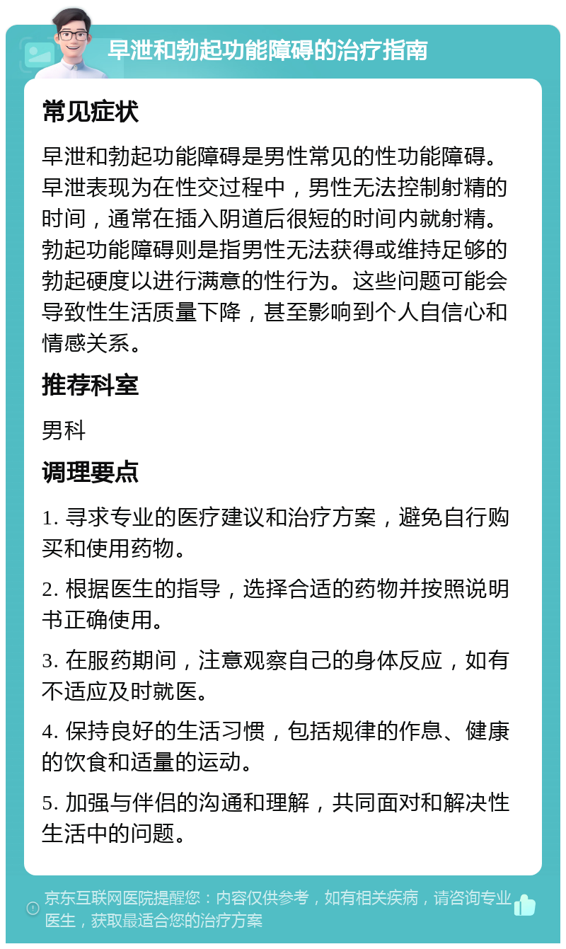 早泄和勃起功能障碍的治疗指南 常见症状 早泄和勃起功能障碍是男性常见的性功能障碍。早泄表现为在性交过程中，男性无法控制射精的时间，通常在插入阴道后很短的时间内就射精。勃起功能障碍则是指男性无法获得或维持足够的勃起硬度以进行满意的性行为。这些问题可能会导致性生活质量下降，甚至影响到个人自信心和情感关系。 推荐科室 男科 调理要点 1. 寻求专业的医疗建议和治疗方案，避免自行购买和使用药物。 2. 根据医生的指导，选择合适的药物并按照说明书正确使用。 3. 在服药期间，注意观察自己的身体反应，如有不适应及时就医。 4. 保持良好的生活习惯，包括规律的作息、健康的饮食和适量的运动。 5. 加强与伴侣的沟通和理解，共同面对和解决性生活中的问题。