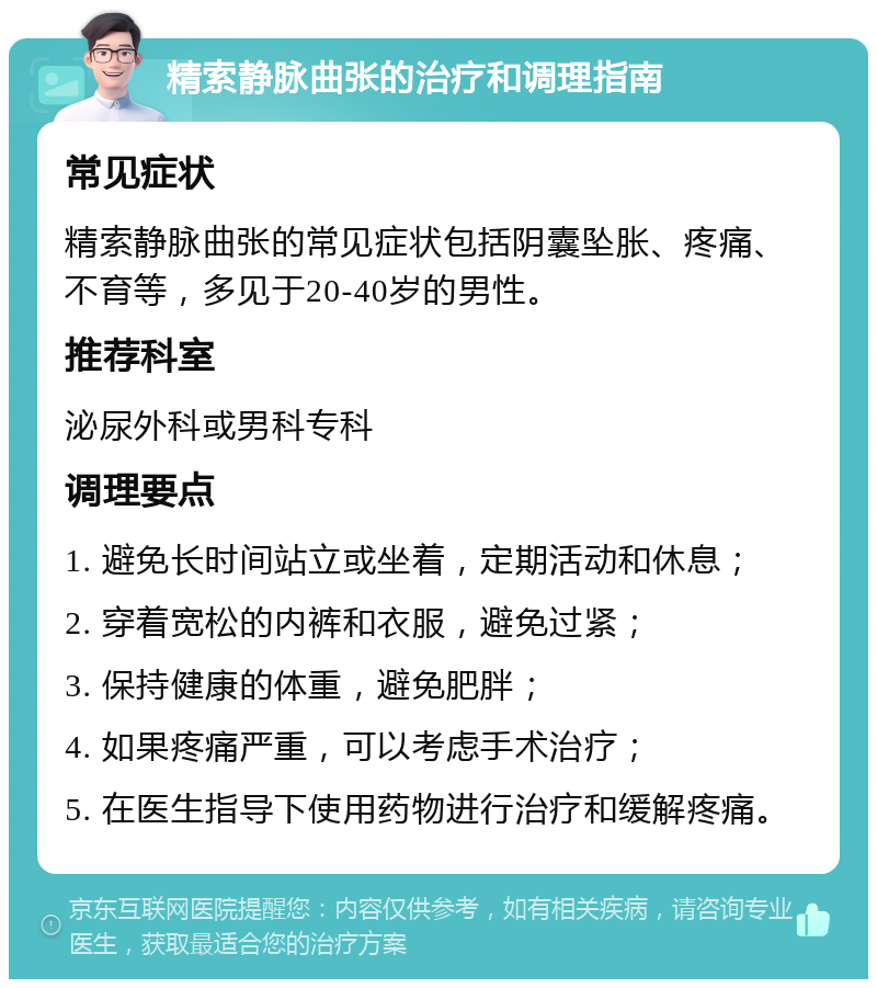 精索静脉曲张的治疗和调理指南 常见症状 精索静脉曲张的常见症状包括阴囊坠胀、疼痛、不育等，多见于20-40岁的男性。 推荐科室 泌尿外科或男科专科 调理要点 1. 避免长时间站立或坐着，定期活动和休息； 2. 穿着宽松的内裤和衣服，避免过紧； 3. 保持健康的体重，避免肥胖； 4. 如果疼痛严重，可以考虑手术治疗； 5. 在医生指导下使用药物进行治疗和缓解疼痛。