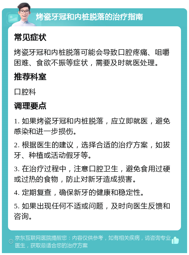 烤瓷牙冠和内桩脱落的治疗指南 常见症状 烤瓷牙冠和内桩脱落可能会导致口腔疼痛、咀嚼困难、食欲不振等症状，需要及时就医处理。 推荐科室 口腔科 调理要点 1. 如果烤瓷牙冠和内桩脱落，应立即就医，避免感染和进一步损伤。 2. 根据医生的建议，选择合适的治疗方案，如拔牙、种植或活动假牙等。 3. 在治疗过程中，注意口腔卫生，避免食用过硬或过热的食物，防止对新牙造成损害。 4. 定期复查，确保新牙的健康和稳定性。 5. 如果出现任何不适或问题，及时向医生反馈和咨询。