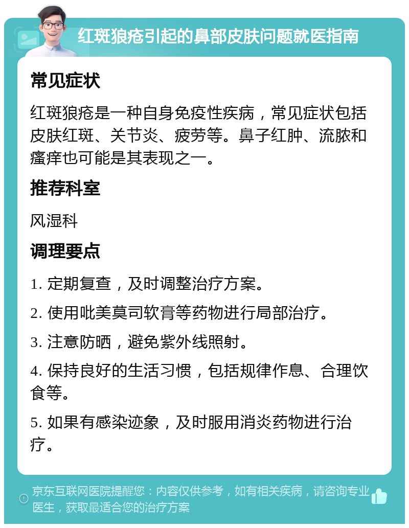 红斑狼疮引起的鼻部皮肤问题就医指南 常见症状 红斑狼疮是一种自身免疫性疾病，常见症状包括皮肤红斑、关节炎、疲劳等。鼻子红肿、流脓和瘙痒也可能是其表现之一。 推荐科室 风湿科 调理要点 1. 定期复查，及时调整治疗方案。 2. 使用吡美莫司软膏等药物进行局部治疗。 3. 注意防晒，避免紫外线照射。 4. 保持良好的生活习惯，包括规律作息、合理饮食等。 5. 如果有感染迹象，及时服用消炎药物进行治疗。