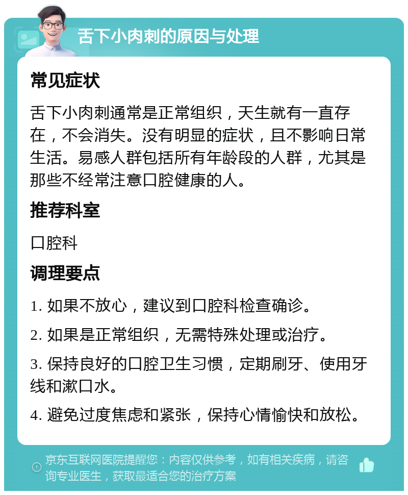 舌下小肉刺的原因与处理 常见症状 舌下小肉刺通常是正常组织，天生就有一直存在，不会消失。没有明显的症状，且不影响日常生活。易感人群包括所有年龄段的人群，尤其是那些不经常注意口腔健康的人。 推荐科室 口腔科 调理要点 1. 如果不放心，建议到口腔科检查确诊。 2. 如果是正常组织，无需特殊处理或治疗。 3. 保持良好的口腔卫生习惯，定期刷牙、使用牙线和漱口水。 4. 避免过度焦虑和紧张，保持心情愉快和放松。