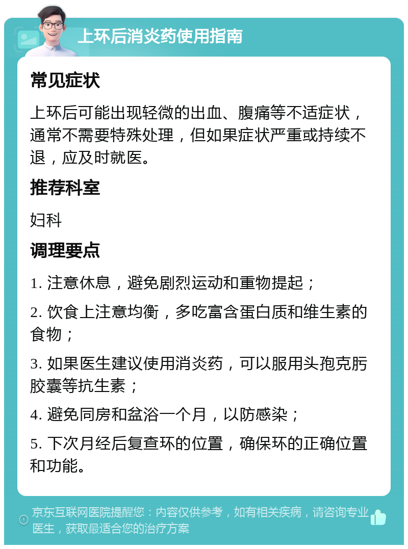 上环后消炎药使用指南 常见症状 上环后可能出现轻微的出血、腹痛等不适症状，通常不需要特殊处理，但如果症状严重或持续不退，应及时就医。 推荐科室 妇科 调理要点 1. 注意休息，避免剧烈运动和重物提起； 2. 饮食上注意均衡，多吃富含蛋白质和维生素的食物； 3. 如果医生建议使用消炎药，可以服用头孢克肟胶囊等抗生素； 4. 避免同房和盆浴一个月，以防感染； 5. 下次月经后复查环的位置，确保环的正确位置和功能。