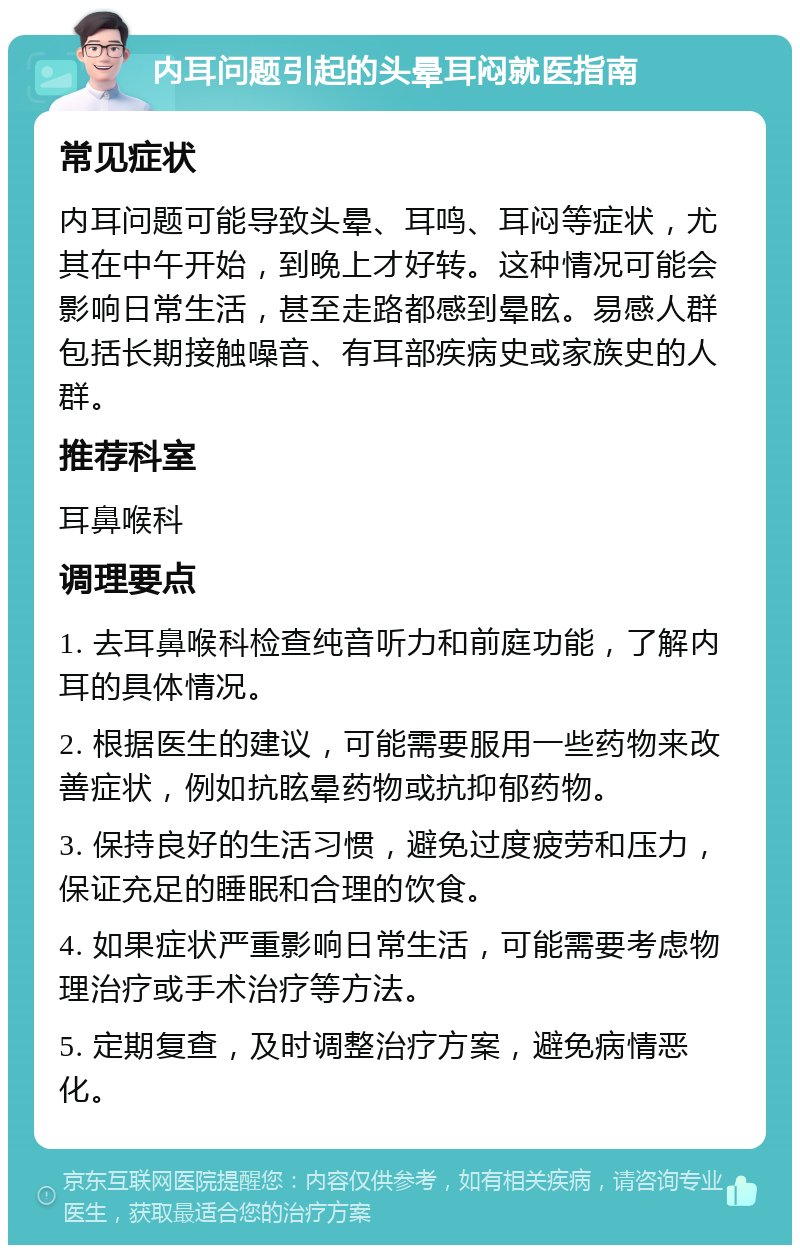 内耳问题引起的头晕耳闷就医指南 常见症状 内耳问题可能导致头晕、耳鸣、耳闷等症状，尤其在中午开始，到晚上才好转。这种情况可能会影响日常生活，甚至走路都感到晕眩。易感人群包括长期接触噪音、有耳部疾病史或家族史的人群。 推荐科室 耳鼻喉科 调理要点 1. 去耳鼻喉科检查纯音听力和前庭功能，了解内耳的具体情况。 2. 根据医生的建议，可能需要服用一些药物来改善症状，例如抗眩晕药物或抗抑郁药物。 3. 保持良好的生活习惯，避免过度疲劳和压力，保证充足的睡眠和合理的饮食。 4. 如果症状严重影响日常生活，可能需要考虑物理治疗或手术治疗等方法。 5. 定期复查，及时调整治疗方案，避免病情恶化。