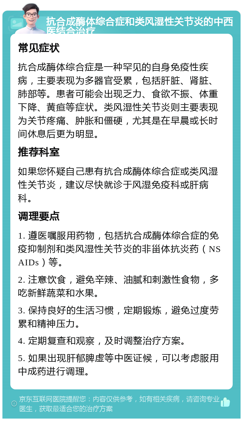 抗合成酶体综合症和类风湿性关节炎的中西医结合治疗 常见症状 抗合成酶体综合症是一种罕见的自身免疫性疾病，主要表现为多器官受累，包括肝脏、肾脏、肺部等。患者可能会出现乏力、食欲不振、体重下降、黄疸等症状。类风湿性关节炎则主要表现为关节疼痛、肿胀和僵硬，尤其是在早晨或长时间休息后更为明显。 推荐科室 如果您怀疑自己患有抗合成酶体综合症或类风湿性关节炎，建议尽快就诊于风湿免疫科或肝病科。 调理要点 1. 遵医嘱服用药物，包括抗合成酶体综合症的免疫抑制剂和类风湿性关节炎的非甾体抗炎药（NSAIDs）等。 2. 注意饮食，避免辛辣、油腻和刺激性食物，多吃新鲜蔬菜和水果。 3. 保持良好的生活习惯，定期锻炼，避免过度劳累和精神压力。 4. 定期复查和观察，及时调整治疗方案。 5. 如果出现肝郁脾虚等中医证候，可以考虑服用中成药进行调理。