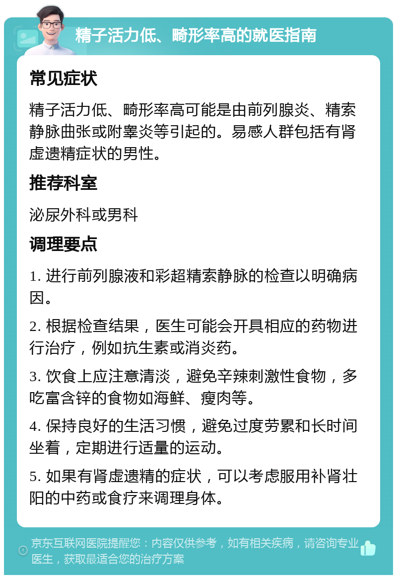 精子活力低、畸形率高的就医指南 常见症状 精子活力低、畸形率高可能是由前列腺炎、精索静脉曲张或附睾炎等引起的。易感人群包括有肾虚遗精症状的男性。 推荐科室 泌尿外科或男科 调理要点 1. 进行前列腺液和彩超精索静脉的检查以明确病因。 2. 根据检查结果，医生可能会开具相应的药物进行治疗，例如抗生素或消炎药。 3. 饮食上应注意清淡，避免辛辣刺激性食物，多吃富含锌的食物如海鲜、瘦肉等。 4. 保持良好的生活习惯，避免过度劳累和长时间坐着，定期进行适量的运动。 5. 如果有肾虚遗精的症状，可以考虑服用补肾壮阳的中药或食疗来调理身体。