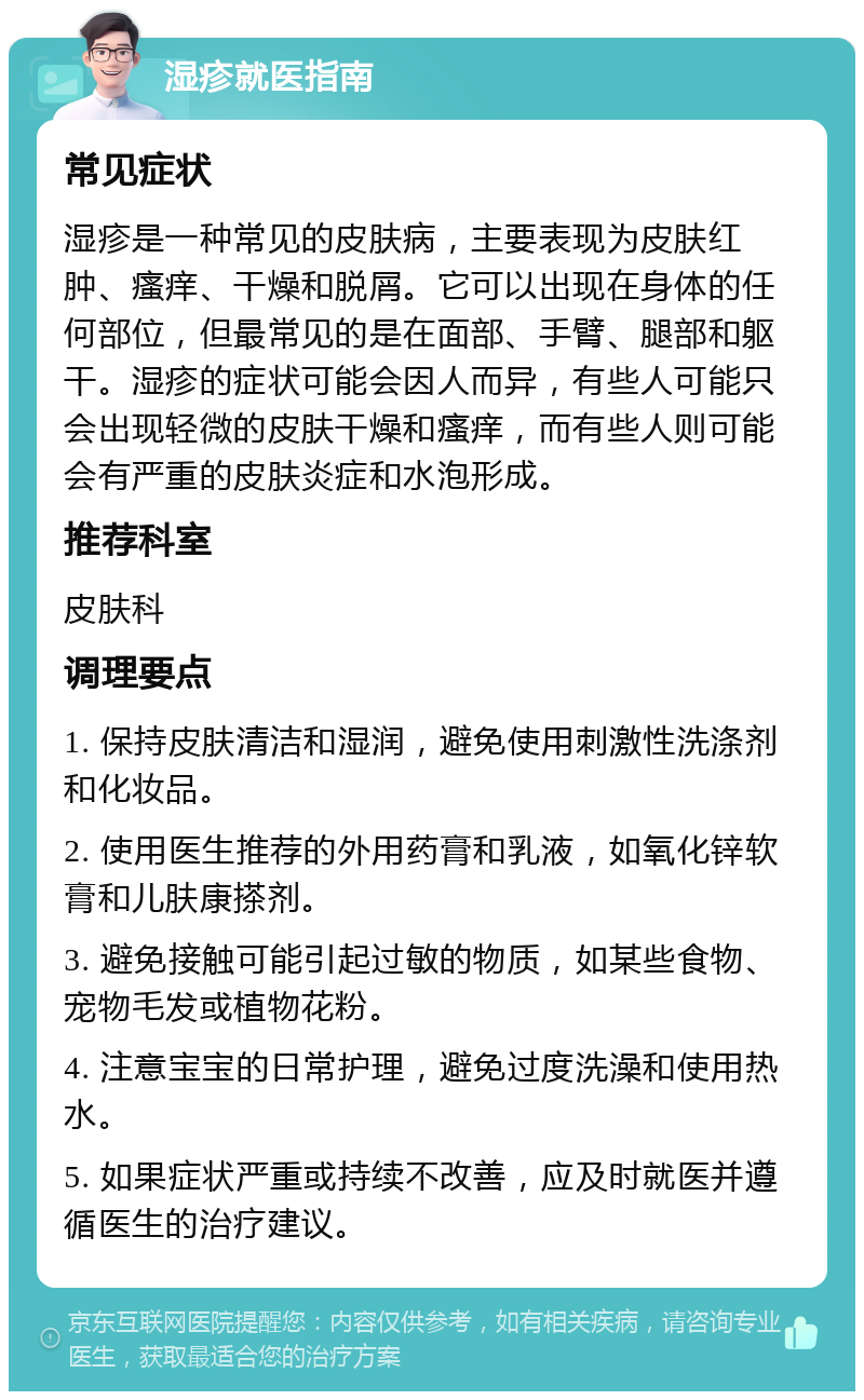 湿疹就医指南 常见症状 湿疹是一种常见的皮肤病，主要表现为皮肤红肿、瘙痒、干燥和脱屑。它可以出现在身体的任何部位，但最常见的是在面部、手臂、腿部和躯干。湿疹的症状可能会因人而异，有些人可能只会出现轻微的皮肤干燥和瘙痒，而有些人则可能会有严重的皮肤炎症和水泡形成。 推荐科室 皮肤科 调理要点 1. 保持皮肤清洁和湿润，避免使用刺激性洗涤剂和化妆品。 2. 使用医生推荐的外用药膏和乳液，如氧化锌软膏和儿肤康搽剂。 3. 避免接触可能引起过敏的物质，如某些食物、宠物毛发或植物花粉。 4. 注意宝宝的日常护理，避免过度洗澡和使用热水。 5. 如果症状严重或持续不改善，应及时就医并遵循医生的治疗建议。