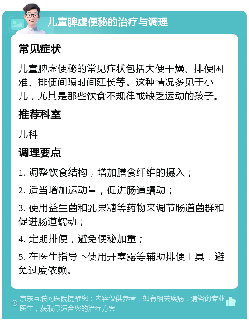 儿童脾虚便秘的治疗与调理 常见症状 儿童脾虚便秘的常见症状包括大便干燥、排便困难、排便间隔时间延长等。这种情况多见于小儿，尤其是那些饮食不规律或缺乏运动的孩子。 推荐科室 儿科 调理要点 1. 调整饮食结构，增加膳食纤维的摄入； 2. 适当增加运动量，促进肠道蠕动； 3. 使用益生菌和乳果糖等药物来调节肠道菌群和促进肠道蠕动； 4. 定期排便，避免便秘加重； 5. 在医生指导下使用开塞露等辅助排便工具，避免过度依赖。