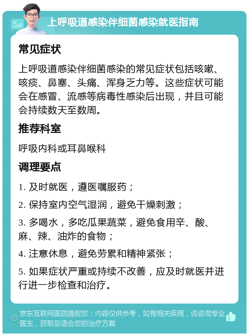 上呼吸道感染伴细菌感染就医指南 常见症状 上呼吸道感染伴细菌感染的常见症状包括咳嗽、咳痰、鼻塞、头痛、浑身乏力等。这些症状可能会在感冒、流感等病毒性感染后出现，并且可能会持续数天至数周。 推荐科室 呼吸内科或耳鼻喉科 调理要点 1. 及时就医，遵医嘱服药； 2. 保持室内空气湿润，避免干燥刺激； 3. 多喝水，多吃瓜果蔬菜，避免食用辛、酸、麻、辣、油炸的食物； 4. 注意休息，避免劳累和精神紧张； 5. 如果症状严重或持续不改善，应及时就医并进行进一步检查和治疗。