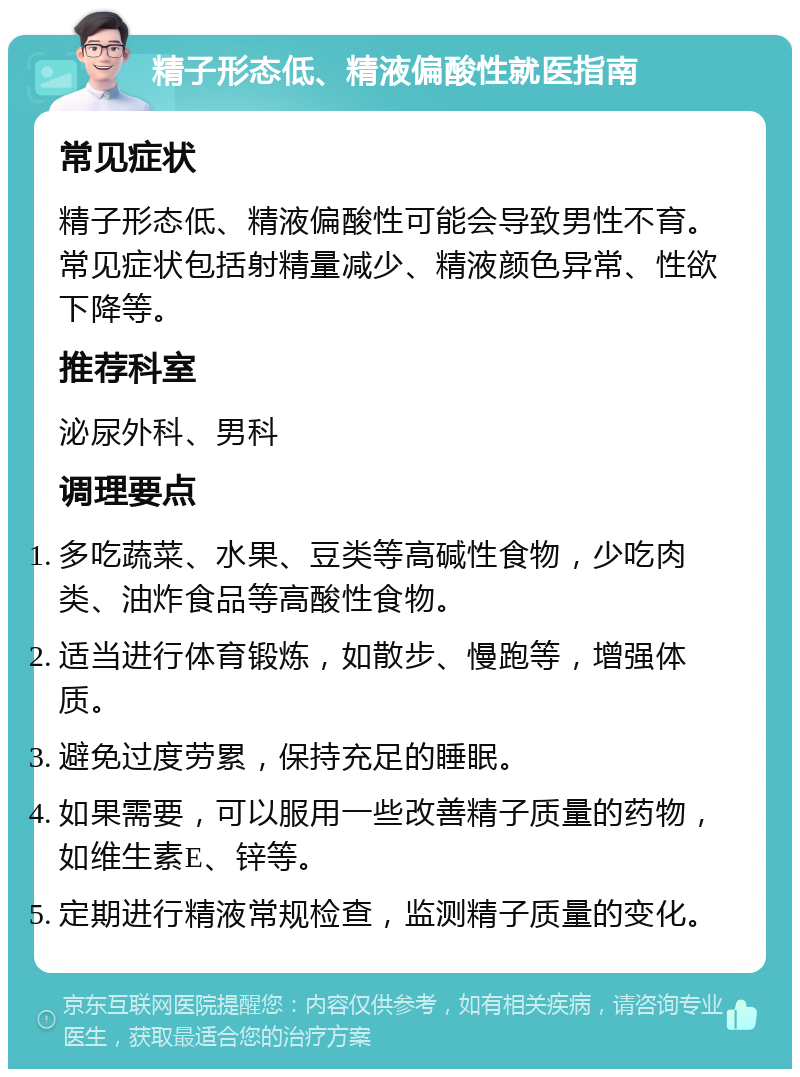 精子形态低、精液偏酸性就医指南 常见症状 精子形态低、精液偏酸性可能会导致男性不育。常见症状包括射精量减少、精液颜色异常、性欲下降等。 推荐科室 泌尿外科、男科 调理要点 多吃蔬菜、水果、豆类等高碱性食物，少吃肉类、油炸食品等高酸性食物。 适当进行体育锻炼，如散步、慢跑等，增强体质。 避免过度劳累，保持充足的睡眠。 如果需要，可以服用一些改善精子质量的药物，如维生素E、锌等。 定期进行精液常规检查，监测精子质量的变化。