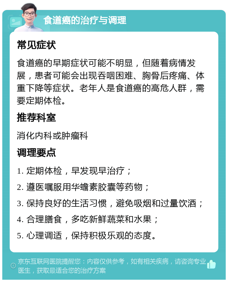 食道癌的治疗与调理 常见症状 食道癌的早期症状可能不明显，但随着病情发展，患者可能会出现吞咽困难、胸骨后疼痛、体重下降等症状。老年人是食道癌的高危人群，需要定期体检。 推荐科室 消化内科或肿瘤科 调理要点 1. 定期体检，早发现早治疗； 2. 遵医嘱服用华蟾素胶囊等药物； 3. 保持良好的生活习惯，避免吸烟和过量饮酒； 4. 合理膳食，多吃新鲜蔬菜和水果； 5. 心理调适，保持积极乐观的态度。