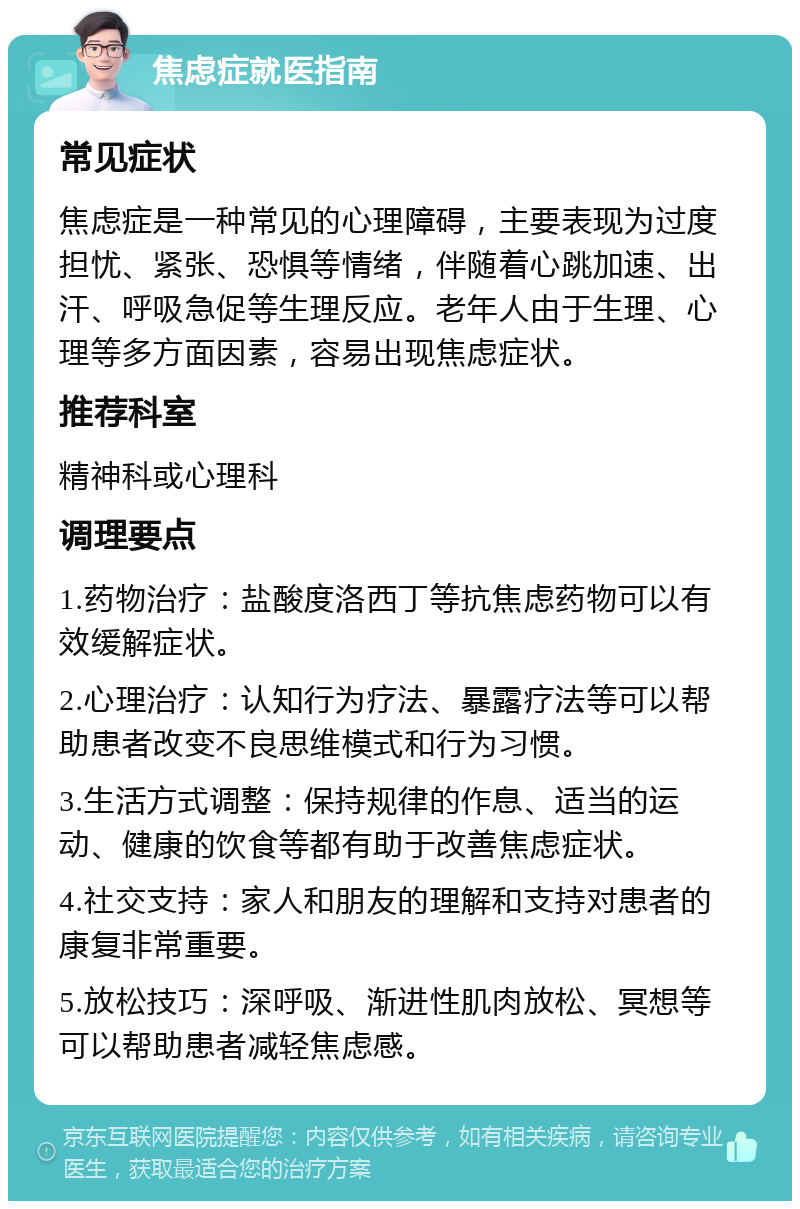 焦虑症就医指南 常见症状 焦虑症是一种常见的心理障碍，主要表现为过度担忧、紧张、恐惧等情绪，伴随着心跳加速、出汗、呼吸急促等生理反应。老年人由于生理、心理等多方面因素，容易出现焦虑症状。 推荐科室 精神科或心理科 调理要点 1.药物治疗：盐酸度洛西丁等抗焦虑药物可以有效缓解症状。 2.心理治疗：认知行为疗法、暴露疗法等可以帮助患者改变不良思维模式和行为习惯。 3.生活方式调整：保持规律的作息、适当的运动、健康的饮食等都有助于改善焦虑症状。 4.社交支持：家人和朋友的理解和支持对患者的康复非常重要。 5.放松技巧：深呼吸、渐进性肌肉放松、冥想等可以帮助患者减轻焦虑感。